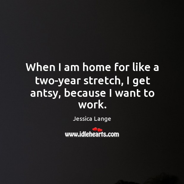 When I am home for like a two-year stretch, I get antsy, because I want to work. Image