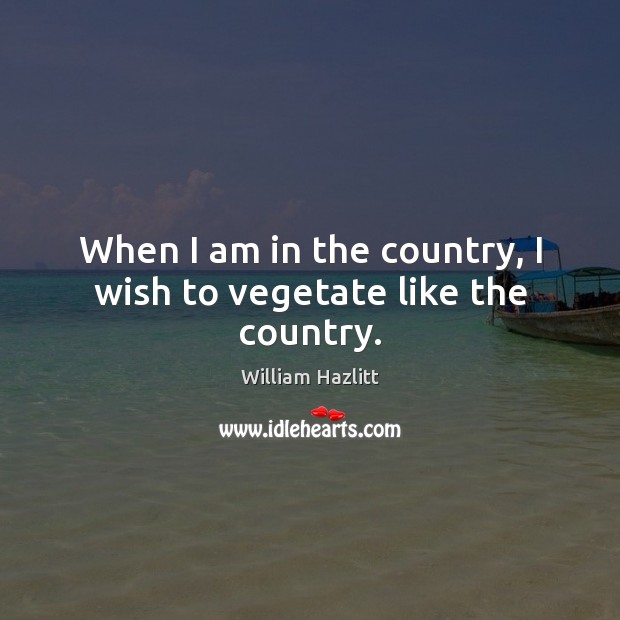 When I am in the country, I wish to vegetate like the country. William Hazlitt Picture Quote