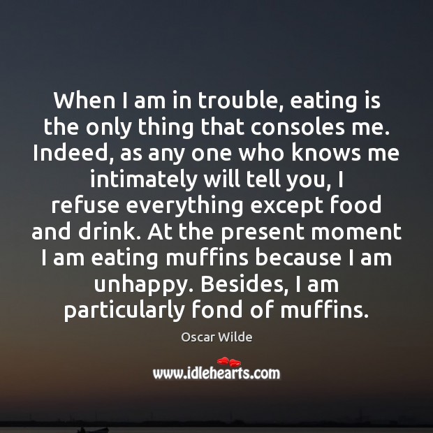 When I am in trouble, eating is the only thing that consoles 