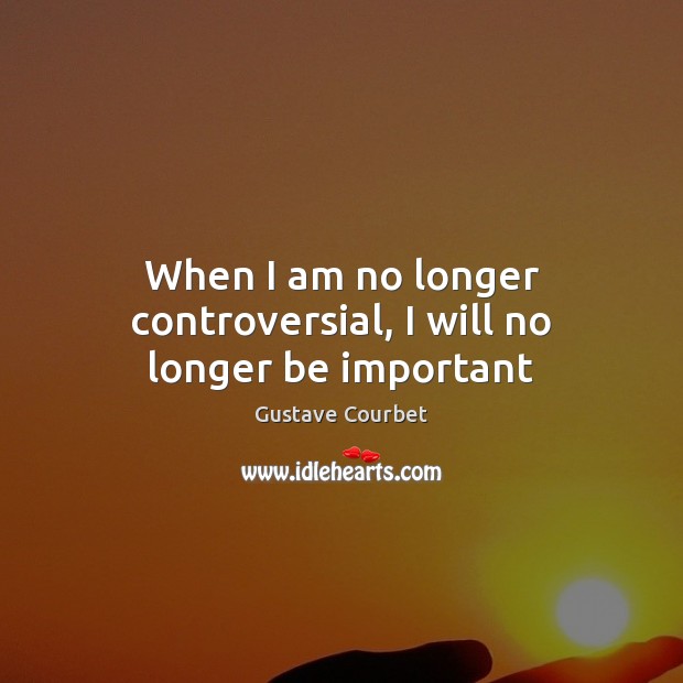 When I am no longer controversial, I will no longer be important Gustave Courbet Picture Quote