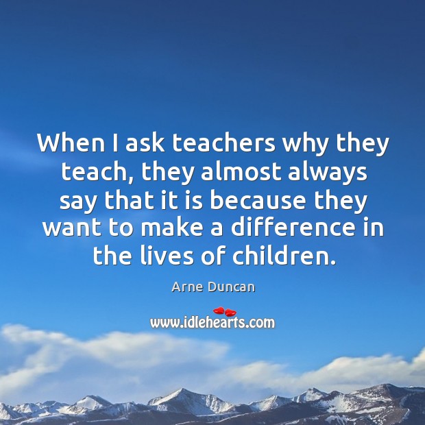 When I ask teachers why they teach, they almost always say that it is because Arne Duncan Picture Quote