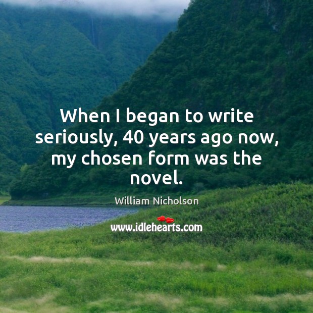 When I began to write seriously, 40 years ago now, my chosen form was the novel. William Nicholson Picture Quote