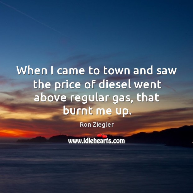 When I came to town and saw the price of diesel went above regular gas, that burnt me up. Image