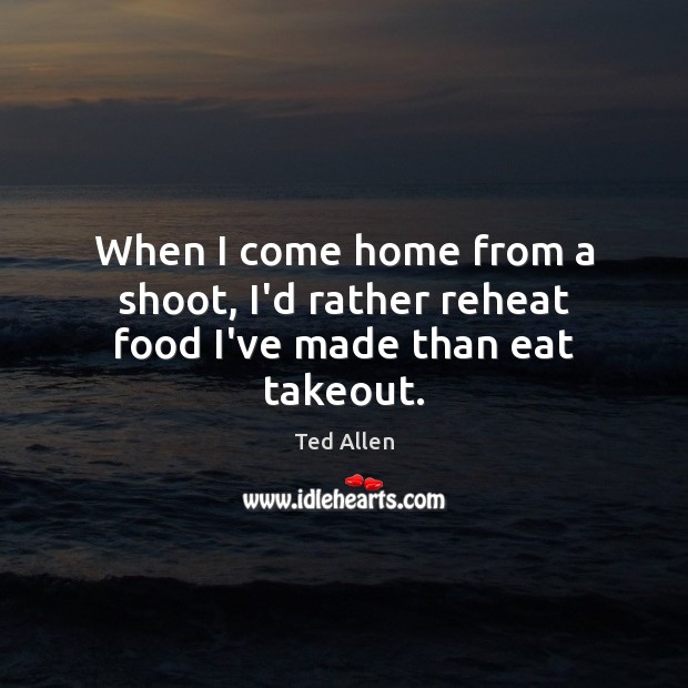 When I come home from a shoot, I’d rather reheat food I’ve made than eat takeout. Ted Allen Picture Quote
