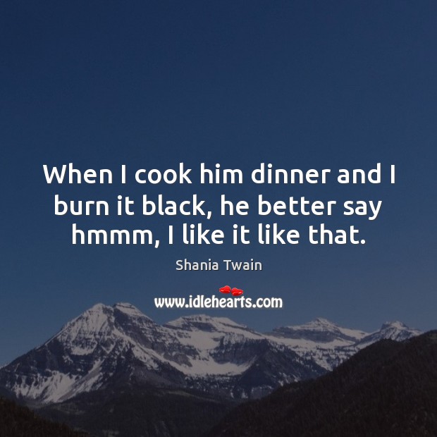 When I cook him dinner and I burn it black, he better say hmmm, I like it like that. Shania Twain Picture Quote