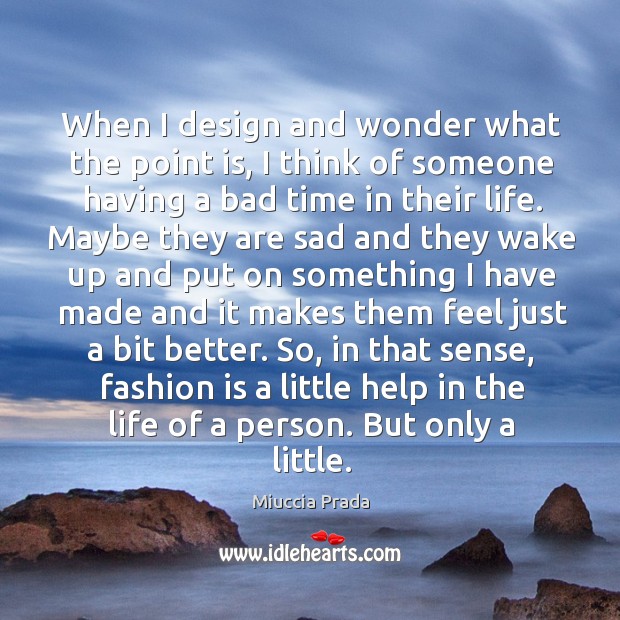 When I design and wonder what the point is, I think of someone having a bad time in their life. Miuccia Prada Picture Quote