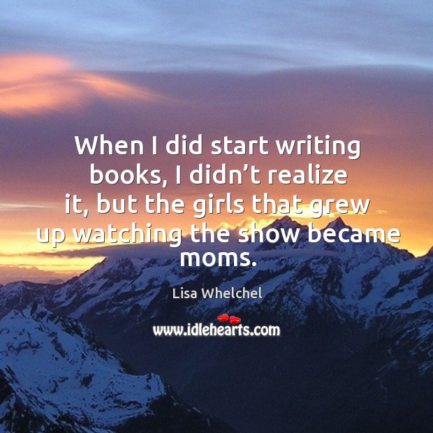 When I did start writing books, I didn’t realize it, but the girls that grew up watching the show became moms. Lisa Whelchel Picture Quote