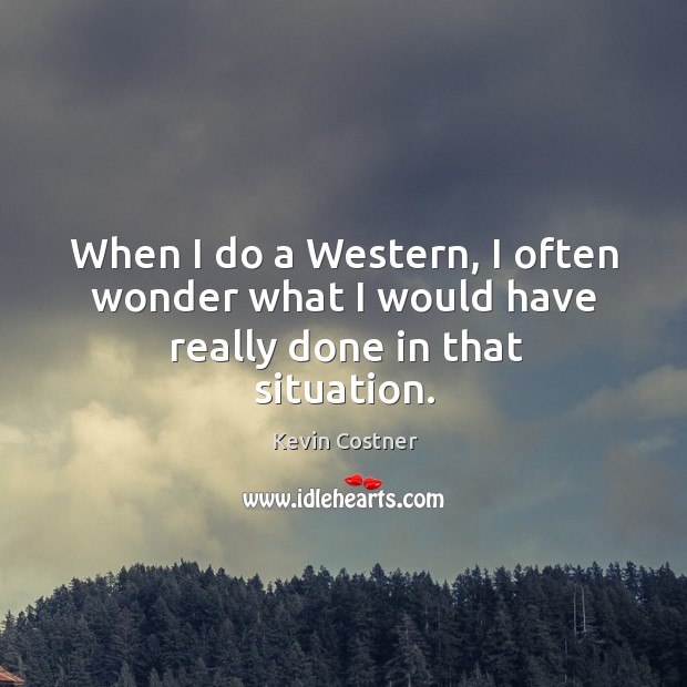 When I do a western, I often wonder what I would have really done in that situation. Kevin Costner Picture Quote