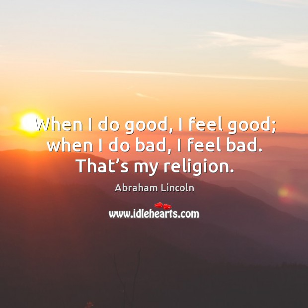 When I do good, I feel good; when I do bad, I feel bad. That’s my religion. Abraham Lincoln Picture Quote
