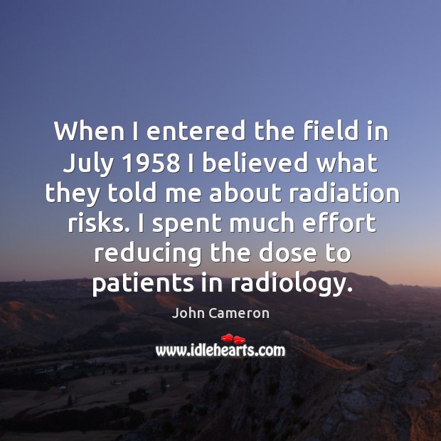 When I entered the field in july 1958 I believed what they told me about radiation risks. John Cameron Picture Quote