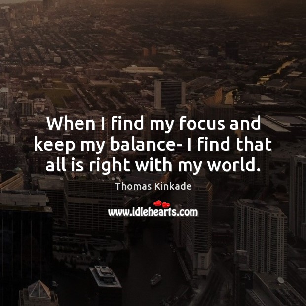 When I find my focus and keep my balance- I find that all is right with my world. Thomas Kinkade Picture Quote