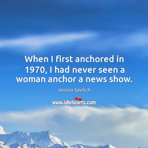 When I first anchored in 1970, I had never seen a woman anchor a news show. Jessica Savitch Picture Quote