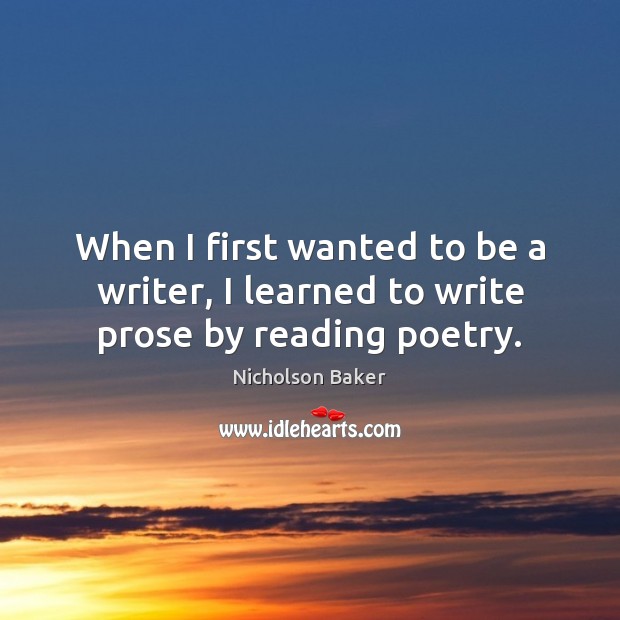 When I first wanted to be a writer, I learned to write prose by reading poetry. Nicholson Baker Picture Quote