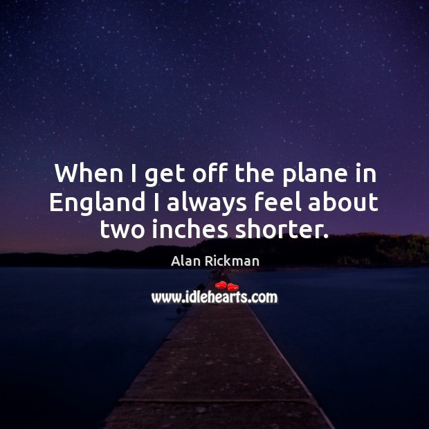 When I get off the plane in England I always feel about two inches shorter. Alan Rickman Picture Quote
