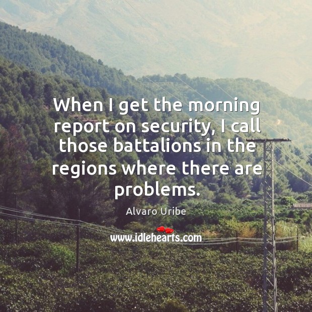 When I get the morning report on security, I call those battalions in the regions where there are problems. Alvaro Uribe Picture Quote