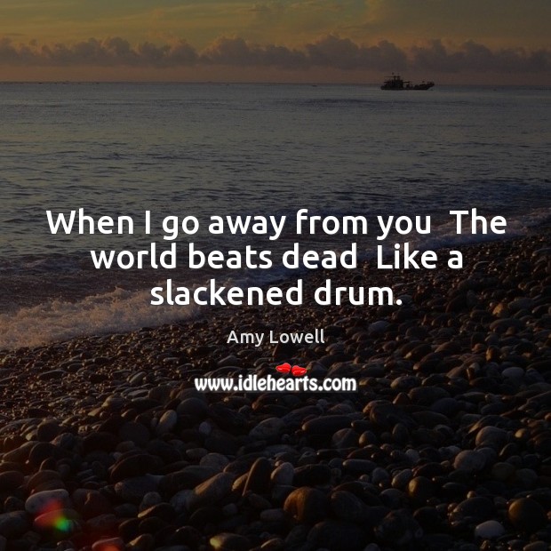 When I go away from you  The world beats dead  Like a slackened drum. Amy Lowell Picture Quote