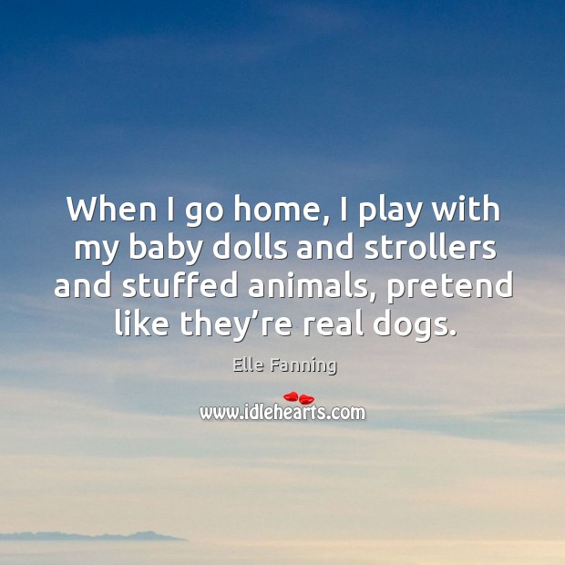 When I go home, I play with my baby dolls and strollers and stuffed animals, pretend like they’re real dogs. Elle Fanning Picture Quote