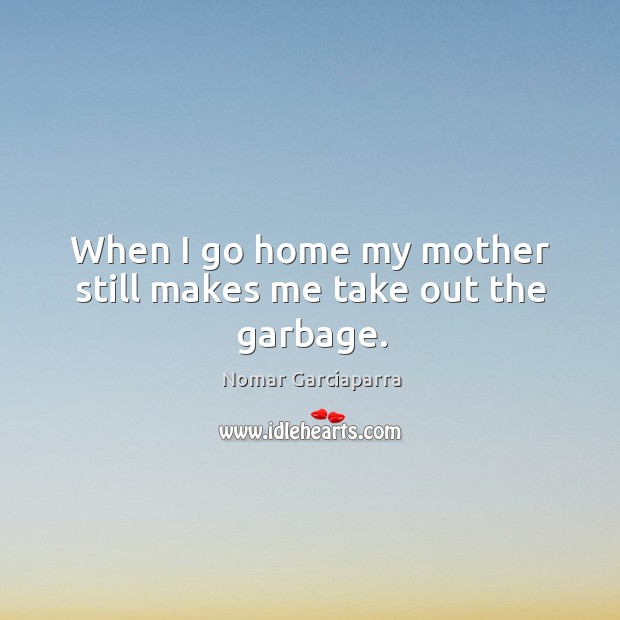 When I go home my mother still makes me take out the garbage. Nomar Garciaparra Picture Quote