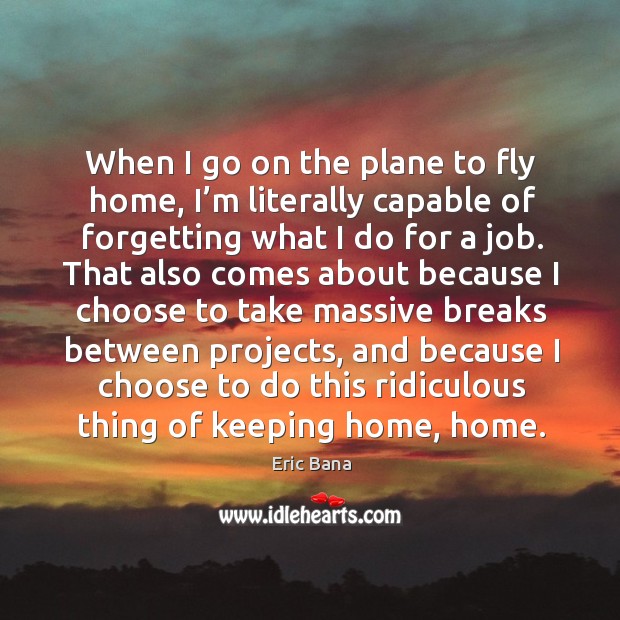 When I go on the plane to fly home, I’m literally capable of forgetting what I do for a job. Eric Bana Picture Quote