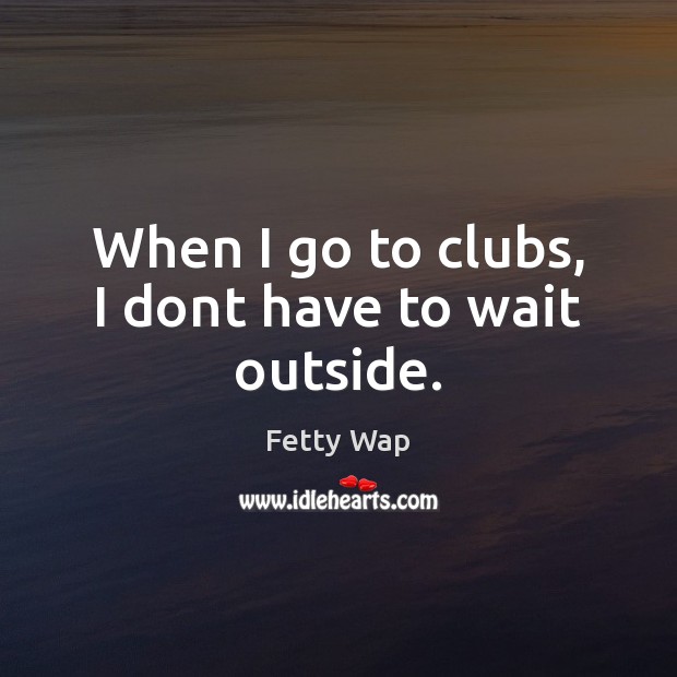When I go to clubs, I dont have to wait outside. Image