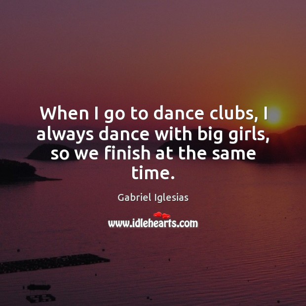 When I go to dance clubs, I always dance with big girls, so we finish at the same time. Gabriel Iglesias Picture Quote