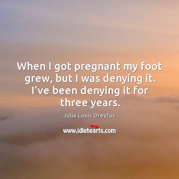 When I got pregnant my foot grew, but I was denying it. I’ve been denying it for three years. Julia Louis Dreyfus Picture Quote