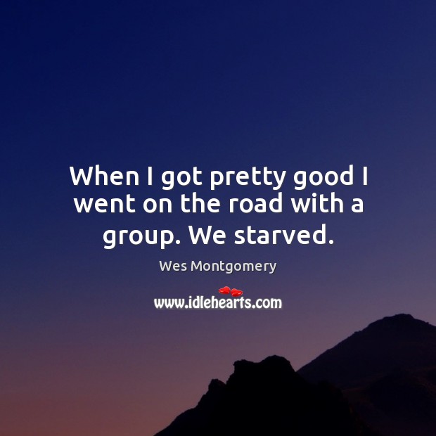 When I got pretty good I went on the road with a group. We starved. Wes Montgomery Picture Quote