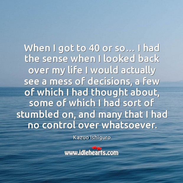 When I got to 40 or so… I had the sense when I looked back over my life I would actually Kazuo Ishiguro Picture Quote