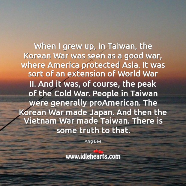 When I grew up, in Taiwan, the Korean War was seen as Ang Lee Picture Quote