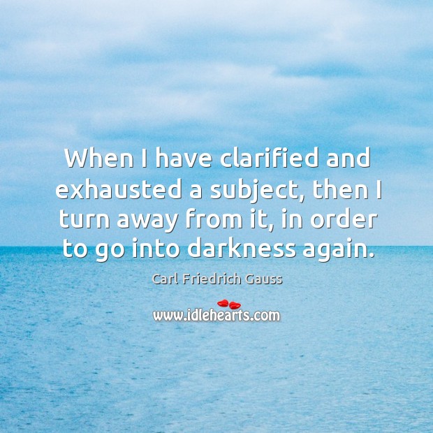 When I have clarified and exhausted a subject, then I turn away from it, in order to go into darkness again. Carl Friedrich Gauss Picture Quote