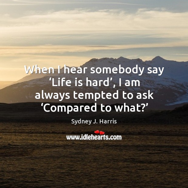 When I hear somebody say ‘life is hard’, I am always tempted to ask ‘compared to what?’ Sydney J. Harris Picture Quote