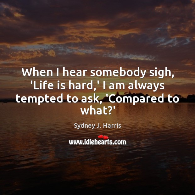 When I hear somebody sigh, ‘Life is hard,’ I am always tempted to ask, ‘Compared to what?’ Image