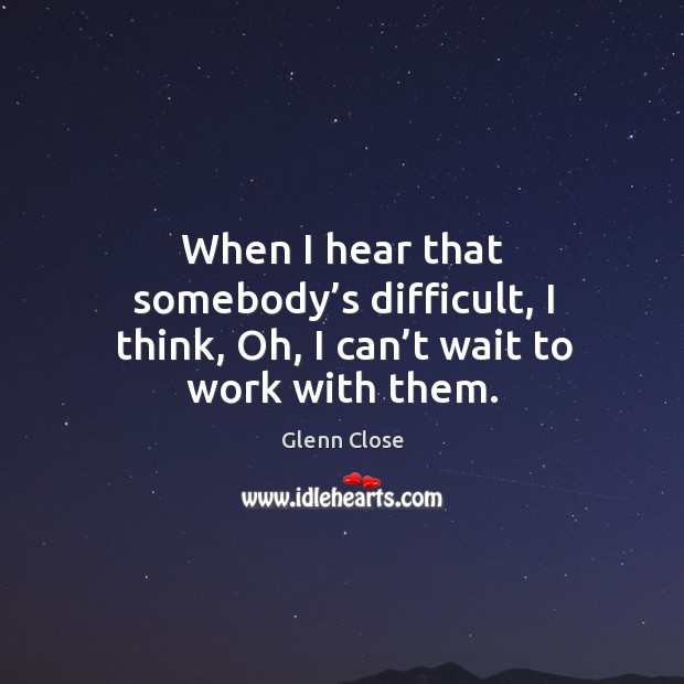 When I hear that somebody’s difficult, I think, oh, I can’t wait to work with them. Glenn Close Picture Quote
