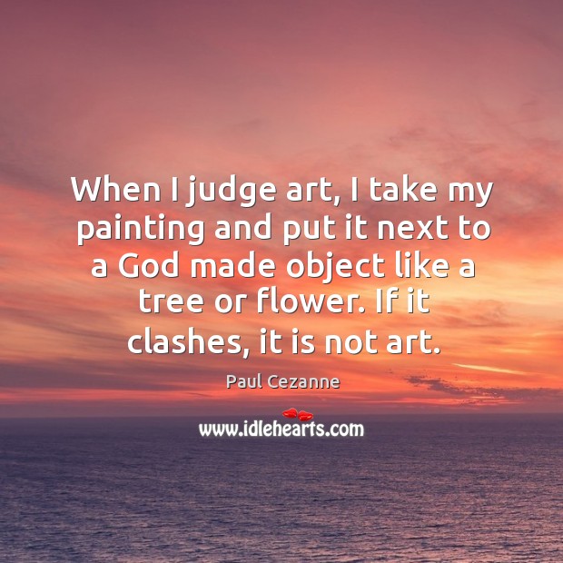 When I judge art, I take my painting and put it next to a God made object like a tree or flower. If it clashes, it is not art. Paul Cezanne Picture Quote