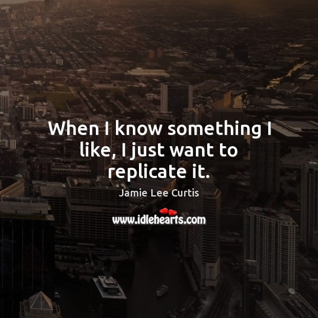 When I know something I like, I just want to replicate it. Jamie Lee Curtis Picture Quote