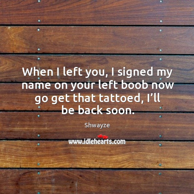 When I left you, I signed my name on your left boob now go get that tattoed, I’ll be back soon. Shwayze Picture Quote