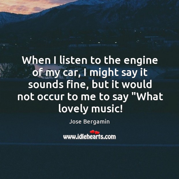 When I listen to the engine of my car, I might say Jose Bergamin Picture Quote