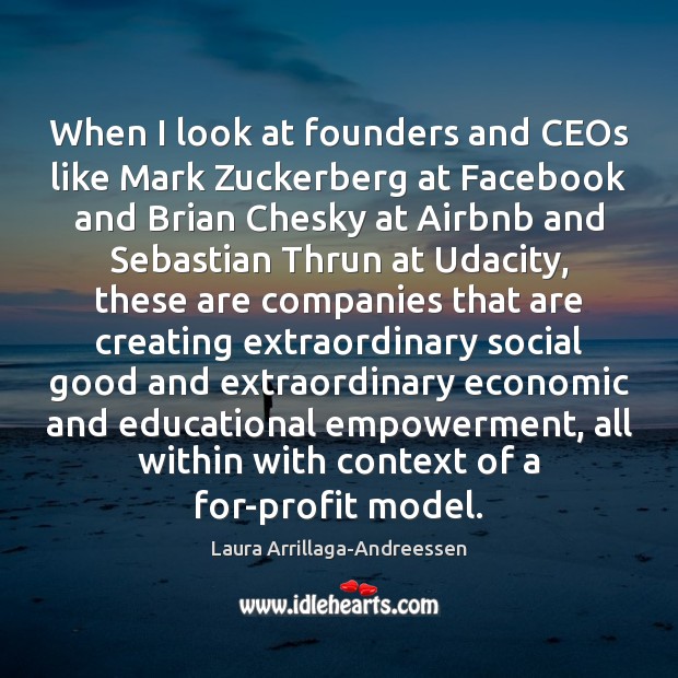 When I look at founders and CEOs like Mark Zuckerberg at Facebook Laura Arrillaga-Andreessen Picture Quote