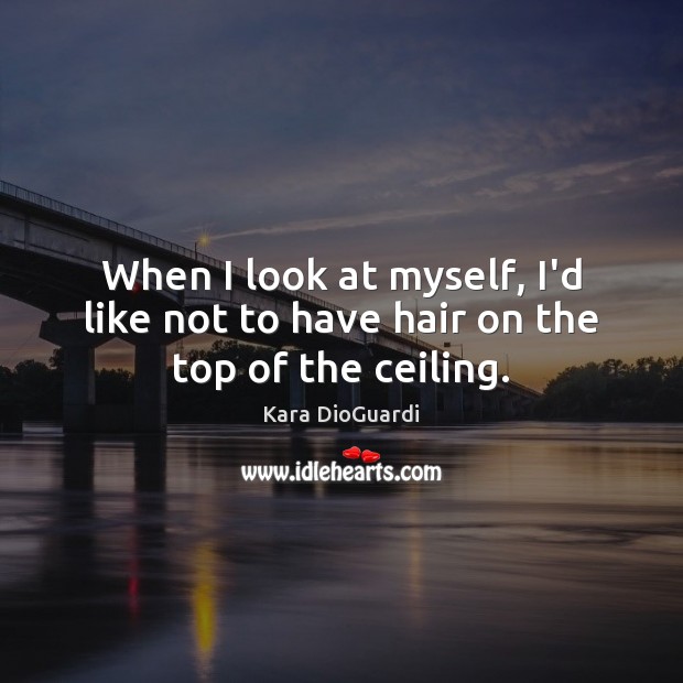 When I look at myself, I’d like not to have hair on the top of the ceiling. Kara DioGuardi Picture Quote