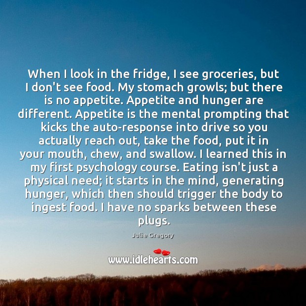 When I look in the fridge, I see groceries, but I don’t see food. My stomach growls; but there is no appetite. Julie Gregory Picture Quote