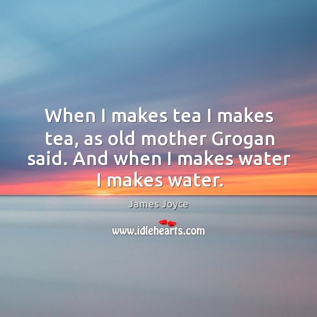 When I makes tea I makes tea, as old mother grogan said. And when I makes water I makes water. Image