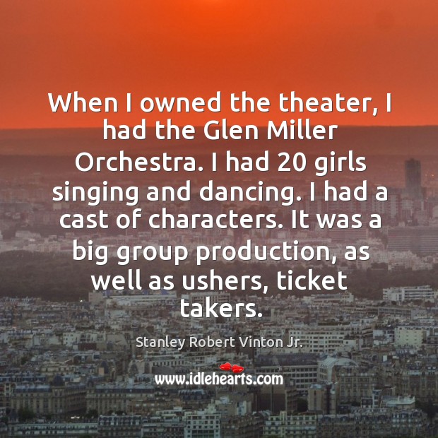 When I owned the theater, I had the glen miller orchestra. I had 20 girls singing and dancing. Stanley Robert Vinton Jr. Picture Quote