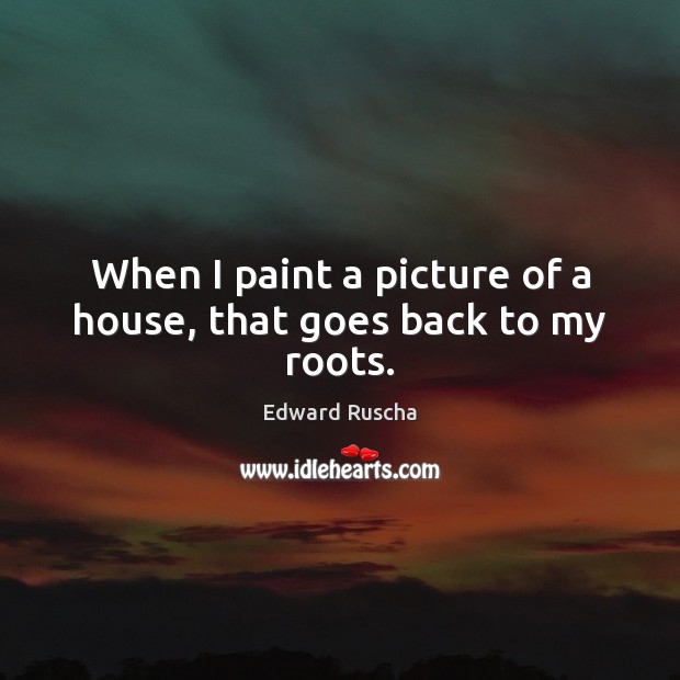 When I paint a picture of a house, that goes back to my roots. Edward Ruscha Picture Quote