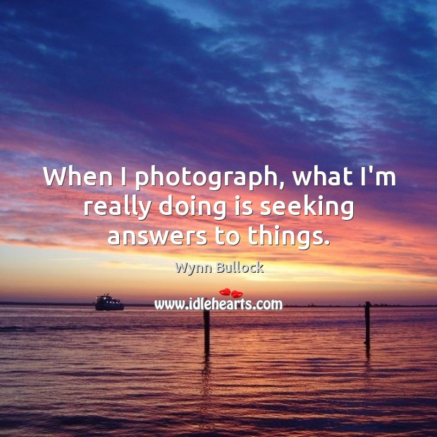 When I photograph, what I’m really doing is seeking answers to things. Wynn Bullock Picture Quote