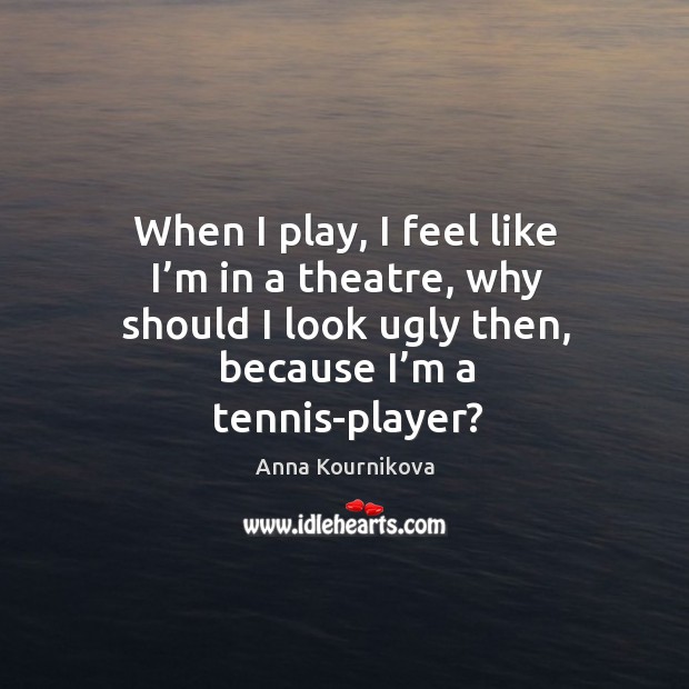When I play, I feel like I’m in a theatre, why should I look ugly then, because I’m a tennis-player? Anna Kournikova Picture Quote