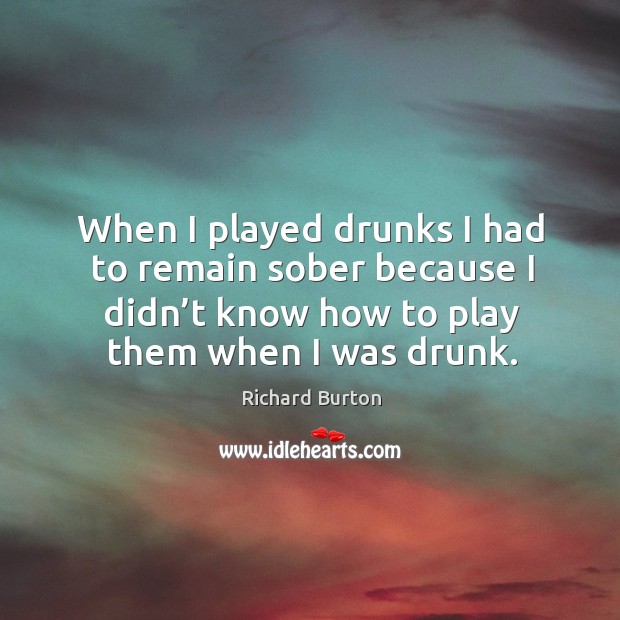 When I played drunks I had to remain sober because I didn’t know how to play them when I was drunk. Richard Burton Picture Quote