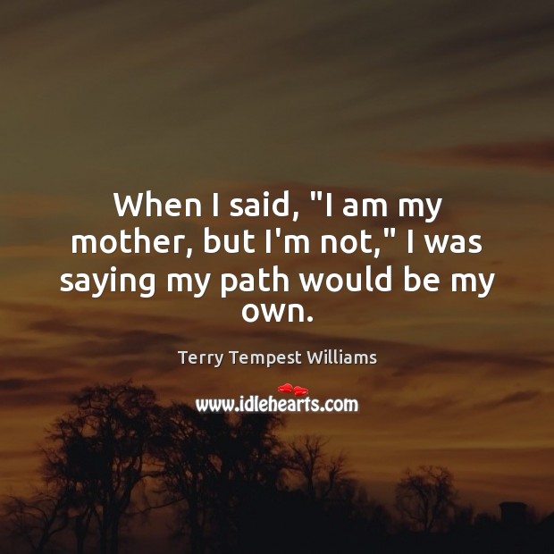 When I said, “I am my mother, but I’m not,” I was saying my path would be my own. Terry Tempest Williams Picture Quote