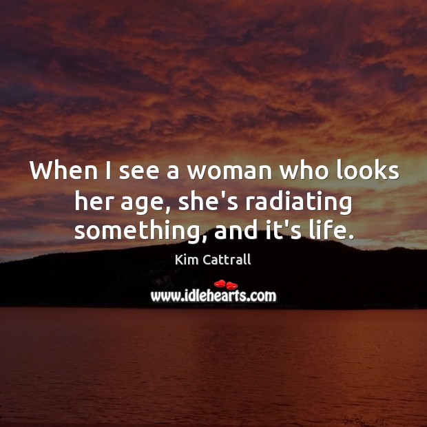 When I see a woman who looks her age, she’s radiating something, and it’s life. Kim Cattrall Picture Quote