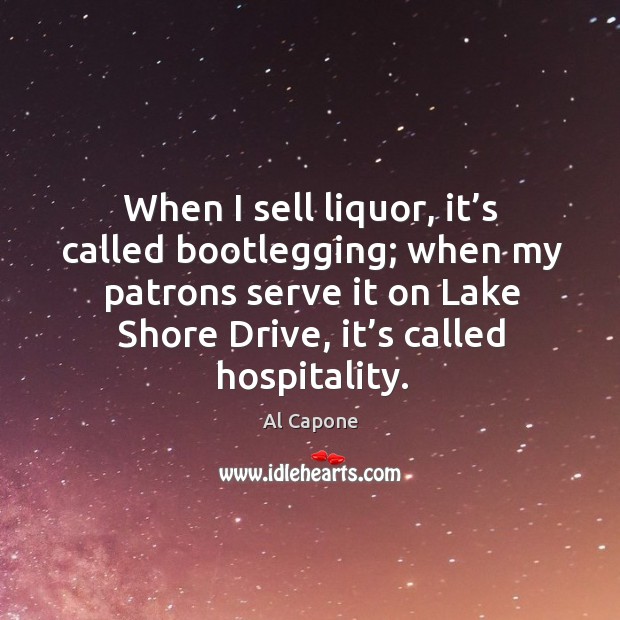 When I sell liquor, it’s called bootlegging; when my patrons serve it on lake shore drive, it’s called hospitality. Al Capone Picture Quote