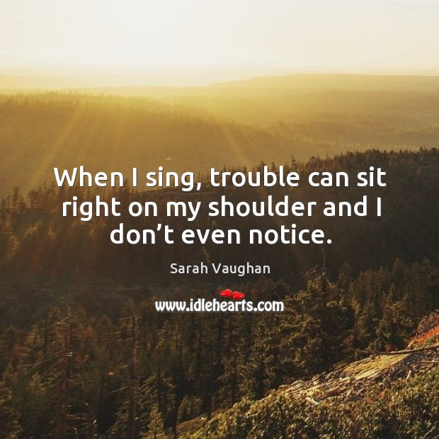 When I sing, trouble can sit right on my shoulder and I don’t even notice. Image